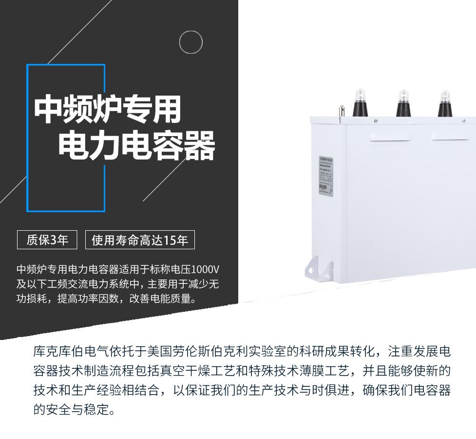 中頻爐專用電力電容器適用于標稱電壓1000V及以下工頻交流電力系統中，主要用于減少無功損耗，提高功率因數，改善電網質量。產品是在百級凈化、真空操作環境下制造，采用銀鋅鋁聚丙烯金屬化膜，使用美國勞倫斯伯克利實驗室的科研成果，嚴格按照IEC60831-2014及GB/T12747-2017進行生產，確保電力電容器安全穩定，正常使用壽命可達15年以上