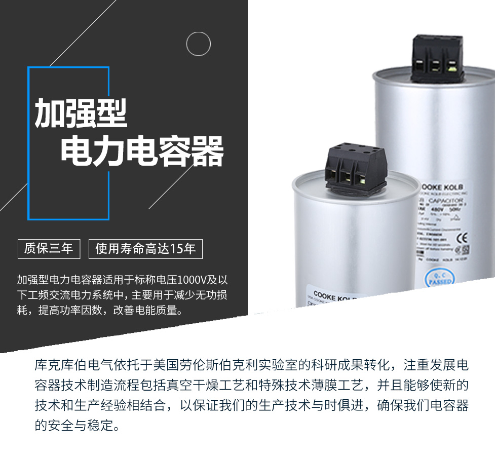 加強型電力電容器適用于標稱電壓1000V及以下工頻交流電力系統中，主要用于減少無功損耗，提高功率因數，改善電網質量。產品是在百級凈化、真空操作環境下制造，采用銀鋅鋁聚丙烯金屬化膜，使用美國勞倫斯伯克利實驗室的科研成果，嚴格按照IEC60831-2014及GB/T12747-2017進行生產，確保電力電容器安全穩定，正常使用壽命可達15年以上